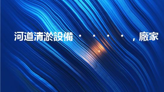 河道清淤設備，廠家專業(yè)保障水質清潔